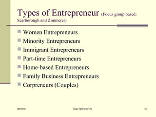 Types of Entrepreneur (Focus group based:
Scarborough and Zimmerer)
 Women Entrepreneurs
 Minority Entrepreneurs
 Immigrant Entrepreneurs
 Part-time Entrepreneurs
 Home-based Entrepreneurs
 Family Business Entrepreneurs
 Corpreneurs (Couples)
08/19/18 Copy right reserved 12
 