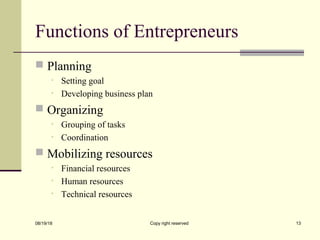Functions of Entrepreneurs
 Planning
• Setting goal
• Developing business plan
 Organizing
• Grouping of tasks
• Coordination
 Mobilizing resources
• Financial resources
• Human resources
• Technical resources
08/19/18 Copy right reserved 13
 