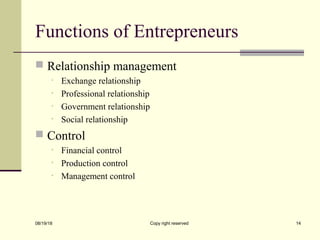 Functions of Entrepreneurs
 Relationship management
• Exchange relationship
• Professional relationship
• Government relationship
• Social relationship
 Control
• Financial control
• Production control
• Management control
08/19/18 Copy right reserved 14
 
