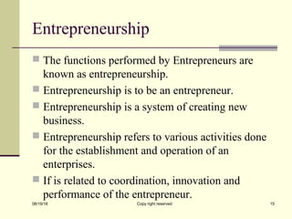 Entrepreneurship
 The functions performed by Entrepreneurs are
known as entrepreneurship.
 Entrepreneurship is to be an entrepreneur.
 Entrepreneurship is a system of creating new
business.
 Entrepreneurship refers to various activities done
for the establishment and operation of an
enterprises.
 If is related to coordination, innovation and
performance of the entrepreneur.
08/19/18 Copy right reserved 15
 