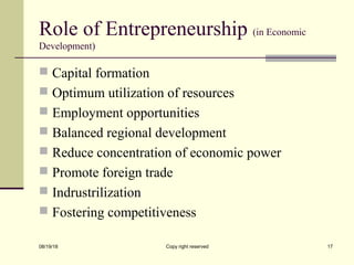 Role of Entrepreneurship (in Economic
Development)
 Capital formation
 Optimum utilization of resources
 Employment opportunities
 Balanced regional development
 Reduce concentration of economic power
 Promote foreign trade
 Indrustrilization
 Fostering competitiveness
08/19/18 Copy right reserved 17
 