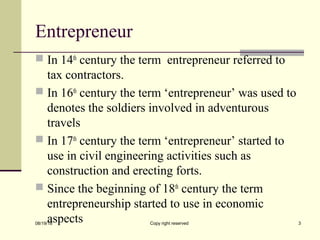 Entrepreneur
 In 14th
century the term entrepreneur referred to
tax contractors.
 In 16th
century the term ‘entrepreneur’ was used to
denotes the soldiers involved in adventurous
travels
 In 17th
century the term ‘entrepreneur’ started to
use in civil engineering activities such as
construction and erecting forts.
 Since the beginning of 18th
century the term
entrepreneurship started to use in economic
aspects08/19/18 Copy right reserved 3
 
