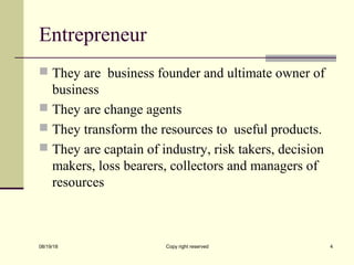 Entrepreneur
 They are business founder and ultimate owner of
business
 They are change agents
 They transform the resources to useful products.
 They are captain of industry, risk takers, decision
makers, loss bearers, collectors and managers of
resources
08/19/18 Copy right reserved 4
 