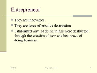 Entrepreneur
 They are innovators
 They are force of creative destruction
 Established way of doing things were destructed
through the creation of new and best ways of
doing business.
08/19/18 Copy right reserved 5
 