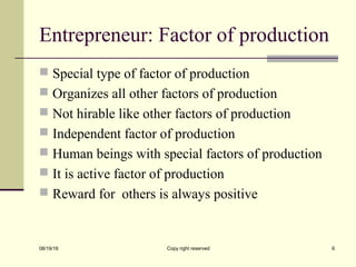Entrepreneur: Factor of production
 Special type of factor of production
 Organizes all other factors of production
 Not hirable like other factors of production
 Independent factor of production
 Human beings with special factors of production
 It is active factor of production
 Reward for others is always positive
08/19/18 Copy right reserved 6
 