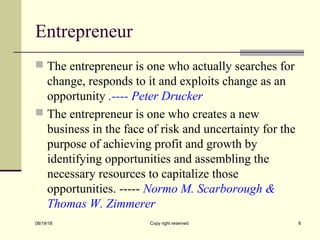 Entrepreneur
 The entrepreneur is one who actually searches for
change, responds to it and exploits change as an
opportunity .---- Peter Drucker
 The entrepreneur is one who creates a new
business in the face of risk and uncertainty for the
purpose of achieving profit and growth by
identifying opportunities and assembling the
necessary resources to capitalize those
opportunities. ----- Normo M. Scarborough &
Thomas W. Zimmerer
08/19/18 Copy right reserved 8
 