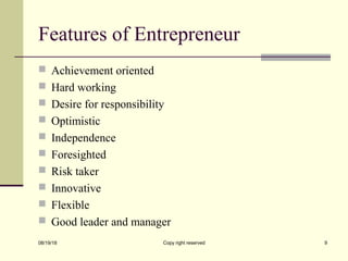 Features of Entrepreneur
 Achievement oriented
 Hard working
 Desire for responsibility
 Optimistic
 Independence
 Foresighted
 Risk taker
 Innovative
 Flexible
 Good leader and manager
08/19/18 Copy right reserved 9
 