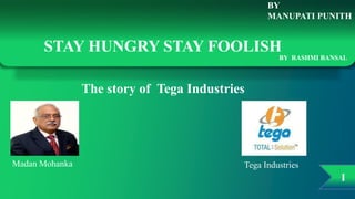 I
BY
MANUPATI PUNITH
STAY HUNGRY STAY FOOLISH
BY RASHMI BANSAL
The story of Tega Industries
Madan Mohanka Tega Industries
 