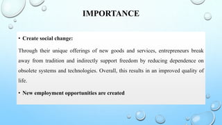 IMPORTANCE
• Create social change:
Through their unique offerings of new goods and services, entrepreneurs break
away from tradition and indirectly support freedom by reducing dependence on
obsolete systems and technologies. Overall, this results in an improved quality of
life.
• New employment opportunities are created
 