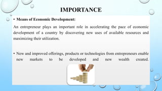 IMPORTANCE
• Means of Economic Development:
An entrepreneur plays an important role in accelerating the pace of economic
development of a country by discovering new uses of available resources and
maximizing their utilization.
• New and improved offerings, products or technologies from entrepreneurs enable
new markets to be developed and new wealth created.
 