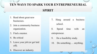 TEN WAYS TO SPARK YOUR ENTREPRENEURIAL
SPIRIT
1. Read about great new
businesses.
2. Join a community business
organization.
3. Find a mentor.
4. Be critical
5. Leave your job (or get laid
off).
6. Discover an industry.
7. Hang around a business
school.
8. Spend time with an
entrepreneur.
9. Do a feasibility study.
10. Do something … anything.
 