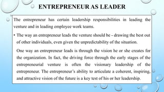 ENTREPRENEUR AS LEADER
The entrepreneur has certain leadership responsibilities in leading the
venture and in leading employee work teams.
• The way an entrepreneur leads the venture should be - drawing the best out
of other individuals, even given the unpredictability of the situation.
One way an entrepreneur leads is through the vision he or she creates for
the organization. In fact, the driving force through the early stages of the
entrepreneurial venture is often the visionary leadership of the
entrepreneur. The entrepreneur’s ability to articulate a coherent, inspiring,
and attractive vision of the future is a key test of his or her leadership.
 