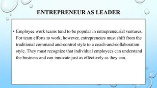 ENTREPRENEUR AS LEADER
• Employee work teams tend to be popular in entrepreneurial ventures.
For team efforts to work, however, entrepreneurs must shift from the
traditional command and-control style to a coach-and-collaboration
style. They must recognize that individual employees can understand
the business and can innovate just as effectively as they can.
 