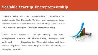 Scalable Startup Entrepreneurship
Groundbreaking web- and software-based businesses via
social media like Facebook, Twitter, and Instagram. Large
internet businesses like Amazon.com and eBay. Just some of
the successful examples of scalable entrepreneurship.
Unlike small businesses, scalable startups are what
entrepreneur hotspots like Silicon Valley, Shanghai, New
York, and Bangalore do. These risk takers and their
venture capitalist know that they have the possibility of
changing the world.
 