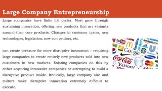 Large Company Entrepreneurship
Large companies have finite life cycles. Most grow through
sustaining innovation, offering new products that are variants
around their core products. Changes in customer tastes, new
technologies, legislation, new competitors, etc.
can create pressure for more disruptive innovation – requiring
large companies to create entirely new products sold into new
customers in new markets. Existing companies do this by
either acquiring innovative companies or attempting to build a
disruptive product inside. Ironically, large company size and
culture make disruptive innovation extremely difficult to
execute.
 