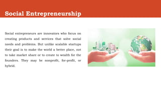 Social Entrepreneurship
Social entrepreneurs are innovators who focus on
creating products and services that solve social
needs and problems. But unlike scalable startups
their goal is to make the world a better place, not
to take market share or to create to wealth for the
founders. They may be nonprofit, for-profit, or
hybrid.
 