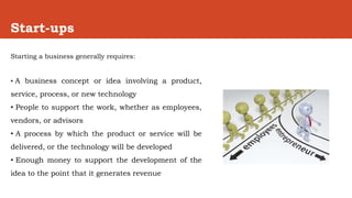 Start-ups
Starting a business generally requires:
• A business concept or idea involving a product,
service, process, or new technology
• People to support the work, whether as employees,
vendors, or advisors
• A process by which the product or service will be
delivered, or the technology will be developed
• Enough money to support the development of the
idea to the point that it generates revenue
 