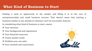 What Kind of Business to Start
Finding a need or opportunity in the market and filling it is at the core of
entrepreneurship and small business success. That doesn’t mean that starting a
business similar to one already in existence can’t be successful, however.
In considering what kind of business to start, assess:
 Your interests
 Your background and experiences
 Your financial resources
 Unmet market needs
 Problems you can solve
 Your network and connections
 