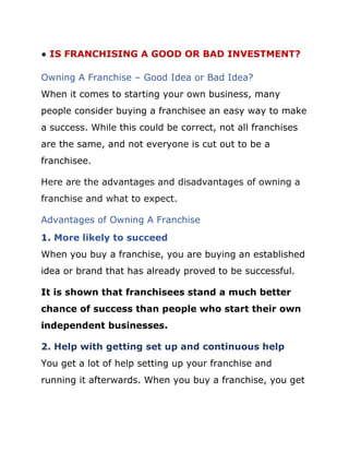 ● IS FRANCHISING A GOOD OR BAD INVESTMENT?
Owning A Franchise – Good Idea or Bad Idea?
When it comes to starting your own business, many
people consider buying a franchisee an easy way to make
a success. While this could be correct, not all franchises
are the same, and not everyone is cut out to be a
franchisee.
Here are the advantages and disadvantages of owning a
franchise and what to expect.
Advantages of Owning A Franchise
1. More likely to succeed
When you buy a franchise, you are buying an established
idea or brand that has already proved to be successful.
It is shown that franchisees stand a much better
chance of success than people who start their own
independent businesses.
2. Help with getting set up and continuous help
You get a lot of help setting up your franchise and
running it afterwards. When you buy a franchise, you get
 