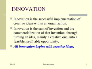 INNOVATION
 Innovation is the successful implementation of
creative ideas within an organization.
 Innovation is the sum of invention and the
commercialization of that invention, through
turning an idea, mainly a creative one, into a
feasible, profitable opportunity.
 All innovation begins with creative ideas.
05/14/19 Copy right reserved 2
 