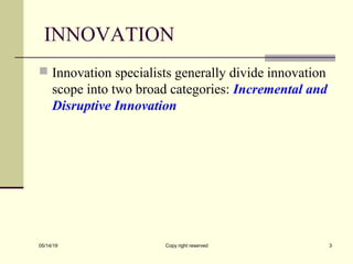 INNOVATION
 Innovation specialists generally divide innovation
scope into two broad categories: Incremental and
Disruptive Innovation
05/14/19 Copy right reserved 3
 