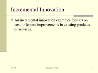Incremental Innovation
 An incremental innovation examples focuses on
cost or feature improvements in existing products
or services.
05/14/19 Copy right reserved 4
 
