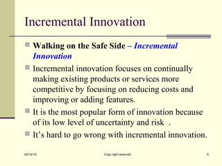 Incremental Innovation
 Walking on the Safe Side – Incremental
Innovation
 Incremental innovation focuses on continually
making existing products or services more
competitive by focusing on reducing costs and
improving or adding features.
 It is the most popular form of innovation because
of its low level of uncertainty and risk .
 It’s hard to go wrong with incremental innovation.
05/14/19 Copy right reserved 6
 
