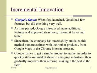 Incremental Innovation
 Google’s Gmail: When first launched, Gmail had few
features, but did one thing very well.
 As time passed, Google introduced many additional
features and improved its service, making it faster and
better.
 Since then, the company has successfully emulated this
method numerous times with their other products, from
Google Maps to the Chrome internet browser.
 Google rushes to get a simple product to market in order to
quickly stake out market share in emerging industries, then
gradually improves their offering, making it the best in the
field.
05/14/19 Copy right reserved 7
 