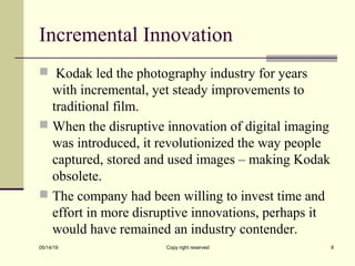 Incremental Innovation
 Kodak led the photography industry for years
with incremental, yet steady improvements to
traditional film.
 When the disruptive innovation of digital imaging
was introduced, it revolutionized the way people
captured, stored and used images – making Kodak
obsolete.
 The company had been willing to invest time and
effort in more disruptive innovations, perhaps it
would have remained an industry contender.
05/14/19 Copy right reserved 8
 