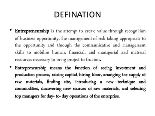 DEFINATION
• Entrepreneurship is the attempt to create value through recognition
of business opportunity, the management of risk taking appropriate to
the opportunity and through the communicative and management
skills to mobilize human, financial, and managerial and material
resources necessary to bring project to fruition.
• Entrepreneurship means the function of seeing investment and
production process, raising capital, hiring labor, arranging the supply of
raw materials, finding site, introducing a new technique and
commodities, discovering new sources of raw materials, and selecting
top managers for day- to- day operations of the enterprise.
 