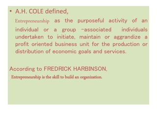 • A.H. COLE defined,
Entrepreneurship as the purposeful activity of an
individual or a group –associated individuals
undertaken to initiate, maintain or aggrandize a
profit oriented business unit for the production or
distribution of economic goals and services.
According to FREDRICK HARBINSON,
Entrepreneurship is the skill to build an organization.
 