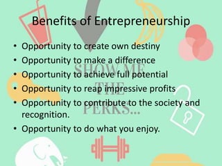 Benefits of Entrepreneurship
• Opportunity to create own destiny
• Opportunity to make a difference
• Opportunity to achieve full potential
• Opportunity to reap impressive profits
• Opportunity to contribute to the society and
recognition.
• Opportunity to do what you enjoy.
 