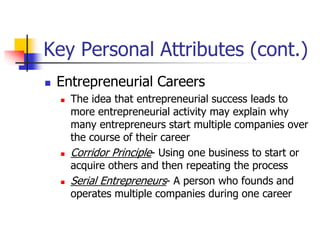 Key Personal Attributes (cont.)
 Entrepreneurial Careers
 The idea that entrepreneurial success leads to
more entrepreneurial activity may explain why
many entrepreneurs start multiple companies over
the course of their career
 Corridor Principle- Using one business to start or
acquire others and then repeating the process
 Serial Entrepreneurs- A person who founds and
operates multiple companies during one career
 