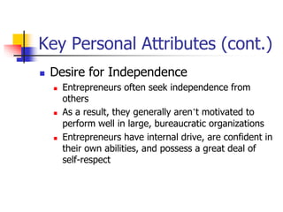 Key Personal Attributes (cont.)
 Desire for Independence
 Entrepreneurs often seek independence from
others
 As a result, they generally aren’t motivated to
perform well in large, bureaucratic organizations
 Entrepreneurs have internal drive, are confident in
their own abilities, and possess a great deal of
self-respect
 