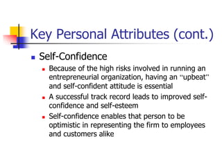 Key Personal Attributes (cont.)
 Self-Confidence
 Because of the high risks involved in running an
entrepreneurial organization, having an “upbeat”
and self-confident attitude is essential
 A successful track record leads to improved self-
confidence and self-esteem
 Self-confidence enables that person to be
optimistic in representing the firm to employees
and customers alike
 