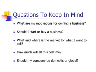 Questions To Keep In Mind
 What are my motivations for owning a business?
 Should I start or buy a business?
 What and where is the market for what I want to
sell?
 How much will all this cost me?
 Should my company be domestic or global?
 