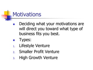 Motivations
 Deciding what your motivations are
will direct you toward what type of
business fits you best.
 Types:
1. Lifestyle Venture
2. Smaller Profit Venture
3. High Growth Venture
 