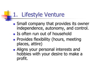 1. Lifestyle Venture
 Small company that provides its owner
independence, autonomy, and control.
 Is often run out of household
 Provides flexibility (hours, meeting
places, attire)
 Aligns your personal interests and
hobbies with your desire to make a
profit.
 