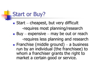 Start or Buy?
 Start – cheapest, but very difficult
-requires most planning/research
 Buy – expensive – may be out or reach
-requires less planning and research
 Franchise (middle ground) – a business
run by an individual (the franchisee) to
whom a franchiser grants the right to
market a certain good or service.
 