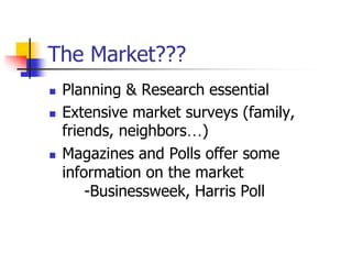 The Market???
 Planning & Research essential
 Extensive market surveys (family,
friends, neighbors…)
 Magazines and Polls offer some
information on the market
-Businessweek, Harris Poll
 