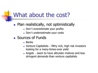 What about the cost?
 Plan realistically, not optimistically
 Don’t overestimate your profits
 Don’t underestimate your costs
 Sources of Funds
 Banks
 Venture Capitalists – filthy rich, high risk investors
looking for a many-times-over yield
 Angels – seem to have altruistic motives and less
stringent demands than venture capitalists
 
