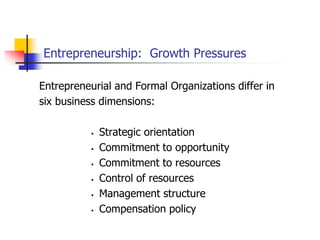 Entrepreneurship: Growth Pressures
Entrepreneurial and Formal Organizations differ in
six business dimensions:
 Strategic orientation
 Commitment to opportunity
 Commitment to resources
 Control of resources
 Management structure
 Compensation policy
 