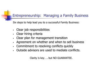 Entrepreneurship: Managing a Family Business
Six steps to help lead you to a successful Family Business:
 Clear job responsibilities
 Clear hiring criteria
 Clear plan for management transition
 Agreement on whether and when to sell business
 Commitment to resolving conflicts quickly
 Outside advisors are used to mediate conflicts.
Clarity is key…. but NO GUARANTEE.
 