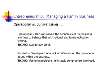 Entrepreneurship: Managing a Family Business
Operational vs. Survival Issues….
Operational = Decisions about the economics of the business
and how to balance that with rational and family obligation
criteria.
THINK: Day-to-day grind.
Survival = Develop out of a lack of attention on the operational
issues within the business.
THINK: Festering problems; ultimately compromise livelihood.
 