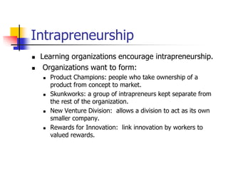 Intrapreneurship
 Learning organizations encourage intrapreneurship.
 Organizations want to form:
 Product Champions: people who take ownership of a
product from concept to market.
 Skunkworks: a group of intrapreneurs kept separate from
the rest of the organization.
 New Venture Division: allows a division to act as its own
smaller company.
 Rewards for Innovation: link innovation by workers to
valued rewards.
 