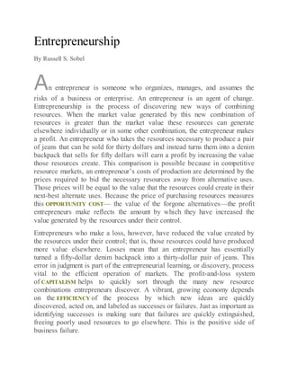 Entrepreneurship
By Russell S. Sobel
An entrepreneur is someone who organizes, manages, and assumes the
risks of a business or enterprise. An entrepreneur is an agent of change.
Entrepreneurship is the process of discovering new ways of combining
resources. When the market value generated by this new combination of
resources is greater than the market value these resources can generate
elsewhere individually or in some other combination, the entrepreneur makes
a profit. An entrepreneur who takes the resources necessary to produce a pair
of jeans that can be sold for thirty dollars and instead turns them into a denim
backpack that sells for fifty dollars will earn a profit by increasing the value
those resources create. This comparison is possible because in competitive
resource markets, an entrepreneur’s costs of production are determined by the
prices required to bid the necessary resources away from alternative uses.
Those prices will be equal to the value that the resources could create in their
next-best alternate uses. Because the price of purchasing resources measures
this OPPORTUNITY COST— the value of the forgone alternatives—the profit
entrepreneurs make reflects the amount by which they have increased the
value generated by the resources under their control.
Entrepreneurs who make a loss, however, have reduced the value created by
the resources under their control; that is, those resources could have produced
more value elsewhere. Losses mean that an entrepreneur has essentially
turned a fifty-dollar denim backpack into a thirty-dollar pair of jeans. This
error in judgment is part of the entrepreneurial learning, or discovery, process
vital to the efficient operation of markets. The profit-and-loss system
of CAPITALISM helps to quickly sort through the many new resource
combinations entrepreneurs discover. A vibrant, growing economy depends
on the EFFICIENCY of the process by which new ideas are quickly
discovered, acted on, and labeled as successes or failures. Just as important as
identifying successes is making sure that failures are quickly extinguished,
freeing poorly used resources to go elsewhere. This is the positive side of
business failure.
 