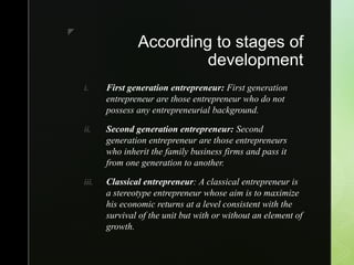 z
According to stages of
development
i. First generation entrepreneur: First generation
entrepreneur are those entrepreneur who do not
possess any entrepreneurial background.
ii. Second generation entrepreneur: Second
generation entrepreneur are those entrepreneurs
who inherit the family business firms and pass it
from one generation to another.
iii. Classical entrepreneur: A classical entrepreneur is
a stereotype entrepreneur whose aim is to maximize
his economic returns at a level consistent with the
survival of the unit but with or without an element of
growth.
 