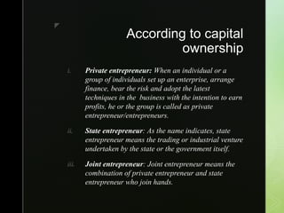 z
According to capital
ownership
i. Private entrepreneur: When an individual or a
group of individuals set up an enterprise, arrange
finance, bear the risk and adopt the latest
techniques in the business with the intention to earn
profits, he or the group is called as private
entrepreneur/entrepreneurs.
ii. State entrepreneur: As the name indicates, state
entrepreneur means the trading or industrial venture
undertaken by the state or the government itself.
iii. Joint entrepreneur: Joint entrepreneur means the
combination of private entrepreneur and state
entrepreneur who join hands.
 