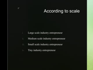 z
According to scale
i. Large scale industry entrepreneur
ii. Medium scale industry entrepreneur
iii. Small scale industry entrepreneur
iv. Tiny industry entrepreneur
 