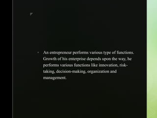 z
 An entrepreneur performs various type of functions.
Growth of his enterprise depends upon the way, he
performs various functions like innovation, risk-
taking, decision-making, organization and
management.
 